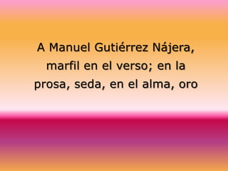 A Manuel Gutiérrez Nájera,
  marfil en el verso; en la
prosa, seda, en el alma, oro
 
