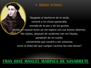 • Ratos tristes:


                 “Apagado el bochorno de la tarde,
                   volveré a mi choza apetecible,
                 morada de la paz y de los gustos,
    donde mi esposa dulce ya me espera con sus brazos abiertos.
          Mis hijitos, después de recibirme con mil fiestas,
                       penderán de mi cuello;
              ciertamente que vendré a ser entonces
       como el árbol del que cuelgan racimos los mas dulces”




FRAY JOSÉ MANUEL MARINES DE NAVARRETE
 