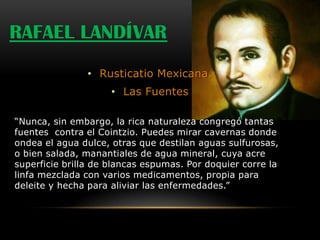 RAFAEL LANDÍVAR
                • Rusticatio Mexicana.
                     • Las Fuentes

“Nunca, sin embargo, la rica naturaleza congregó tantas
fuentes contra el Cointzio. Puedes mirar cavernas donde
ondea el agua dulce, otras que destilan aguas sulfurosas,
o bien salada, manantiales de agua mineral, cuya acre
superficie brilla de blancas espumas. Por doquier corre la
linfa mezclada con varios medicamentos, propia para
deleite y hecha para aliviar las enfermedades.”
 