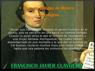 • Historia antigua de México.
                   • La religión.


“ Decían que habiéndose ahogado el genero humano en el
diluvio, solo se salvaron en una barca un hombre llamado
 Coxcox (a quien otros le dan el nombre de Teoxipaxtl) y
    una mujer llamada Xochiquetzal, los cuales habían
desembarcado en una montaña a la que dan el nombre de
  Cal buacan, tuvieron muchos hijos pero todos mudos,
     hasta que una paloma les comunico los idiomas.”




  FRANCISCO JAVIER CLAVIJERO
 