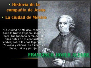 • Historia de la
  compañía de Jesús
• La ciudad de México

“La ciudad de México, capital de
toda la Nueva España, según se
 cree, fue fundada cerca de 300
  años antes de la conquista de
cortes, sobre las dos lagunas de
Texcoco y Chalco…su asiento es
     plano, unido y parejo…”

                  FRANCISCO JAVIER ALEGRE
 