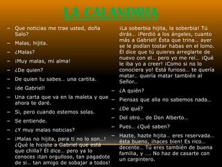 LA CALANDRIA
− Que noticias me trae usted, doña          ¡La soberbia hijita, la soberbia! Tú
  Salo?                                     dirás… ¡Perdió a los ángeles, cuanto
                                            más a Gabriel! Ésta que trina… ayer
− Malas, hijita.
                                            se le podían tostar habas en el lomo.
− ¿Malas?                                   Él dice que tú quieres arreglarte de
                                            nuevo con el… pero yo me reí… ¡Qué
− ¡Muy malas, mi alma!
                                            le iba yo a creer! ¡Como si no lo
− ¿De quien?                                conociera yo! Está furioso… te quería
                                            matar… quería matar también al
− De quien tu sabes… una cartita.
                                            Señor…
− ¡de Gabriel!
                                       − ¿A quién?
− Una carta que va en la maleta y que
                                        −   Piensas que alla no sabemos nada…
  ahora te daré.
                                        −   ¿De qué?
− Si, pero cuando estemos solas.
                                        −   Del otro… de Don Alberto…
− Se entiende.
                                        −   Pues… ¿Qué saben?
− ¿Y muy malas noticias?
                                        −   Hazte, hazte hijita… eres reservada…
− ¡Malas no hijita, para ti no lo son…!
                                            ésta bueno, ¡haces bien! Es rico…
  ¿Qué le hiciste a Gabriel que está
                                            decente… Tú eres también de buena
  que chilla? Él dice… pero ya lo
                                            familia, y …. No haz de casarte con
  conoces ¡tan orgulloso, tan pagadote
                                            un carpintero.
  de si… tan amigo de sobajar a todos!
 