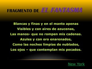 FRAGMENTO DE     EL FANTASMA
  Blancas y finas y en el manto apenas
    Visibles y con aires de azucenas,
 Las manos- que no rompen mis cadenas.
      Azules y con oro enarenados,
  Como las noches limpias de nublados,
 Los ojos – que contemplan mis pecados.



                                 New York
 