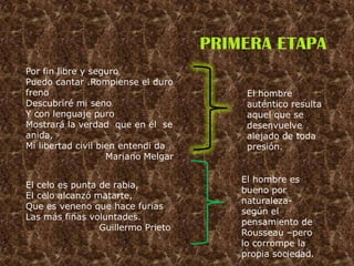 PRIMERA ETAPA
Por fin libre y seguro
Puedo cantar .Rompiense el duro
freno                                     El hombre
Descubriré mi seno                        auténtico resulta
Y con lenguaje puro                       aquel que se
Mostrará la verdad que en él se           desenvuelve
anida,                                    alejado de toda
Mi libertad civil bien entendi da         presión.
                    Mariano Melgar

                                         El hombre es
El celo es punta de rabia,
                                         bueno por
El celo alcanzó matarte,
                                         naturaleza-
Que es veneno que hace furias
                                         según el
Las más finas voluntades.
                                         pensamiento de
                 Guillermo Prieto
                                         Rousseau –pero
                                         lo corrompe la
                                         propia sociedad.
 