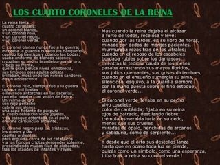 LOS CUARTO CORONELES DE LA REINA
La reina tenía
cuatro coroneles:
un coronel blanco,                          Mas cuando la reina dejaba el alcázar,
y un coronel rojo,
y un coronel negro,                         a furto de todos, recelosa y leve;
y un coronel verde.                         cuando por las tardes, en su libro de horas,
                                            minado por dedos de monjes pacientes,
El coronel blanco nunca fue a la guerra;
montaba la guardia cuando los banquetes,    murmuraba rezos tras de los vitrales;
cuando los bautizos y cuando las bodas;     cuando en el reposo de los escabeles
usaba uniforme de blancos satenes;          bordaba rubíes sobre los damascos,
cruzaban su pecho brandeburgos de oro,
y bajo su frente,                           mientras la tediosa cauda de los meses
que la gran peluca nívea ennoblecía,        pasaba arrastrando sus mayos floridos,
sus límpidos ojos azules celeste            sus julios quemantes, sus grises diciembres;
brillaban, mostrando los nobles candores
de un adolescente.                          cuando en el ensueño sumergía su alma,
                                            silencioso, esquivo, a la guardia siempre
El coronel rojo, siempre fue a la guerra    con la mano puesta sobre el fino estoque,
con sus mil jinetes                         el coronel verde...
o llevando antorchas en las cacerías,
con ella pasaba cual visión de fiebre.
Un yelmo de oro                             El coronel verde llevaba en su pecho
con rojo penacho                            vivo coselete
cubría sus sienes;
una capa flotante de púrpura                color de cantárida; fijaba en su reina
al cuello ceñía con vivos joyeles,          ojos de batracio, destilando fiebre;
y su estoque ostentaba en el puño           trémula esmeralda lucía en su dedo,
enorme carbúnculo ardiente.
                                            menos que sus crueles
El coronel negro para las tristezas,        miradas de ópalo, henchidas de arcanos
los duelos y las                            y sabiduría, como de serpiente...
capillas ardientes;
para erguirse cerca de los catafalcos
y a las hondas criptas descender solemne,   Y desde que el orto sus destellos lanza
prescindiendo mudas filas de alabardas,     hasta que en ocaso toda luz se pierde,
tras los ataúdes de infantes y reyes.
                                            quizás como un simbolo, como una esperanza,
                                            ¡ iba tras la reina su coronel verde !
 