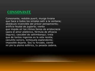CONSONANTE
Consonante, redoble pueril, murga liviana
que hace a todos los simples salir a la ventana;
obstáculo invencible del prócer pensamiento;
artificio feudal de juglaría; viento
que impide oír los ritmos llenos de aristocracia
(para el amor platónico, fórmula de eficacia
segura); cascabel de saltimbanqui; treta
que de tantos ingenios es la sola receta;
canutillo sonoro, lentejuela esplendente;
imposible dejarte. Soy tu forzado, siente
mi pie tu plomo esférico, tu pesada cadena.
 