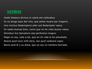 SÁTIRAS
Hodie Nolasco divinus in caelis est collocatus.
Yo no tengo asco del vino, que antes muero por tragarlo.
Uno mortuo Redemptore alter est Redemptor natus.
Yo natas buenas bien, como que no he visto bueno natos.
Ómnibus fuit Salvatoris ista perfection imagro.
Mago no soy, voto a tal, que en mi vida lo he estudiado.
Nescio quid nunc mihi dicis, nec quid visdicere capio.
Necio será él y su alma, que yo soy un hombre honrado.
 