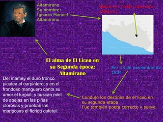 Altamirano                    Nació en: Tixtla, Guerrero
                 Su nombre:                    (México)
                 Ignacio Manuel
                 Altamirano




                      El alma de El Liceo en
                        su Segunda época:           En: 13 de noviembre de
                            Altamirano              1834
Del mamey el duro tronco
picotea el carpintero, y en el
frondoso manguero canta su
amor el turpial; y buscan miel
                                    Condujo los destinos de el liceo en
de abejas en las piñas              su segunda etapa
olorosas y prueban las              Fue también poeta correcto y suave
mariposas el florido cafetal.
 