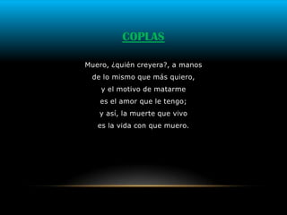 COPLAS

Muero, ¿quién creyera?, a manos
 de lo mismo que más quiero,
    y el motivo de matarme
    es el amor que le tengo;
   y así, la muerte que vivo
   es la vida con que muero.
 