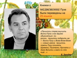 Книжки о
медвежонке Пухе
были переведены на
25 языков




«Пришлось сперва выучить
Винни-Пуха и его друзей
объясняться по-
русски, пришлось подарить им
— Винни-Пуху и Всем-Всем-Всем
— новые имена; пришлось
помочь Пуху сочинять
Шумелки, Пыхтелки, Кричалки и
даже Вопилки и мало ли что
ещё…»
                     Б. Заходер
 