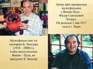 Автор трѐх прекрасных
                           мультфильмов
                          о Винни-Пухе –
                         Фѐдор Савельевич
                              Хитрук.
                       Он родился 1 мая 1917
                           года в г. Тверь



Мультфильм снят по
сценарию Б. Заходера
   (1918 – 2000гг.),
 в нѐм много песенок
   Винни – Пуха, их
 придумал Б. Заходер
 