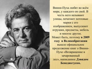 Винни-Пуха любят во всѐм
мире, у каждого он свой. В
    честь него называют
 улицы, печатают почтовые
         марки с его
 изображением, выпускают
игрушки, предметы, мебель
      и многое другое.
Может быть, поэтому в 2009
  году в Великобритании
    вышло официальное
продолжение книг о Винни-
    Пухе «Возвращение в
       зачарованный
лес», написанное Дэвидом
       Бенедиктусом.
 