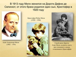 В 1913 году Милн женился на Дороти Дафне де
  Селинкот, от этого брака родился один сын, Кристофер в
                         1920 году


                      Кристофер Робин Милн
                          (1920 – 1996)




Алан Александр Милн                             Своей жене Дороти,
    (1882 – 1956)                            Алан Милн посвятил книгу
                                               про плюшевого мишку
                                              и маленького Кристофера
 