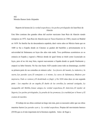 442
  Morales Ramos Jesús Alejandro



     Reporte de lectura de La verdad sospechosa y los pechos privilegiados de Juan Ruiz de
                                           Alarcón

Este libro contiene dos grandes obras del escritor mexicano Juan Ruiz de Alarcón siendo

reimpreso en 1972. Juan Ruiz de Alarcón nace en Taxco Guerrero en 1580 y muere en Madrid

en 1639. Su familia fue de descendencia española, duró varios años en México hasta que en

1600 se fue a España donde en Cánones se graduó del bachiller y próximamente en la

universidad de Salamanca en leyes dos años más tarde. Tuvo problemas económicos en su

estancia en España y regresó a México donde de igual forma se tituló como Licenciado en

leyes, pero al no irle muy bien, regresó nuevamente a España donde se quedó finalmente y

empezó su labor literaria. No fue sino hasta 1628 cuando como todo un dramaturgo, escribió

su primera parte de sus comedias en número ocho: Los favores del mundo, La industria y la

suerte, Las paredes oyen, El semejante a sí mismo, La cueva de Salamanca, Mudarse por

mejorarse, Todo es ventura y El desdichado es fingir; y En 1634 otras doce en una segunda

parte : Los empeños de un engaño, El dueño de las estrellas, La amistad castigada, La

manganilla del Melilla, Ganar amigos, La verdad sospechosa, El Anticristo, El tejedor de

Segovia, Los pechos privilegiados, La prueba de las promesas, La crueldad por el honor y El

examen de maridos.


     El trabajo de sus obras continuó un largo rato más, pero es necesario saber que sus obras

maestras fueron Las paredes oyen y La verdad sospechosa. Propias del movimiento barroco

(XVII) que es el más importante de la literatura española. Antes de llegar a
 