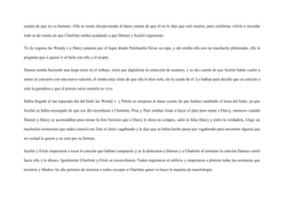 cuenta de que no es humano. Ella se siente decepcionada al darse cuenta de que él no le dijo que está muerto, pero conforme volvía a recordar

todo se da cuenta de que Charlotte estaba ayudando a que Damen y Scarlet regresaran.


Ya de regreso las Wendy`s y Darcy pasaron por el lugar donde Petulasolía llevar su ropa, y ahí estaba ella con un muchacho platicando, ella le

pregunta que si quiere ir al baile con ella y el acepta.


Damen estaba haciendo una larga tarea en el trabajo, tenía que digitalizar la colección de acetatos, y se dio cuenta de que Scarlet había vuelto a

entrar al concurso con una nueva canción, él estaba muy triste de que ella lo hizo sola, sin la ayuda de él. Le hablan para decirle que su canción a

sido la ganadora y que el premio seria cantarla en vivo.


Había llegado el tan esperado día del baile las Wendy`s y Petula se enojaron al darse cuente de que habían cambiado el tema del baile, ya que

Scarlet se había encargado de que ese día recordaran a Charlotte, Prue y Pam estaban listas a hacer el plan para matar a Darcy, entonces cuando

Damen y Darcy se acomodaban para tomar la foto hicieron que a Darcy le diera un colapso, salió la falsa Darcy y entro la verdadera, Llego un

muchacho misterioso que nadie conocía era Tate el chico vagabundo y le dijo que se había hecho pasar por vagabundo para encontrar alguien que

en verdad la quiera y no solo por su fortuna.


Scarlet y Erick empezaron a tocar la canción que habían compuesto y se la dedicaron a Damen y a Charlotte al terminar la canción Damen corrió

hacia ella y la abrazo. Igualmente Charlotte y Erick se reconciliaron, Todos regresaron al edificio y empezaron a platicar todas las aventuras que

tuvieron y Markov les dio permiso de retirarse a todos excepto a Charlotte quien va hacer la maestra de muertologia.
 