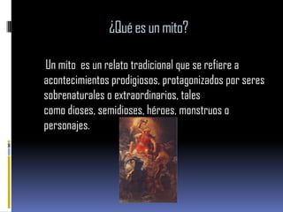 ¿Qué es un mito?

Un mito es un relato tradicional que se refiere a
acontecimientos prodigiosos, protagonizados por seres
sobrenaturales o extraordinarios, tales
como dioses, semidioses, héroes, monstruos o
personajes.
 