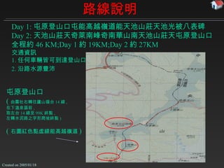 路線說明 屯原登山口 ( 由霧社右轉往廬山循台 14 線 , 在下溫泉區前 , 取左台 14 線至 99K 終點 , 左轉水泥路之字形爬坡終點 ) ( 右圖紅色點虛線能高越嶺道 ) Day 1: 屯原登山口  能高越嶺道  天池山莊  光被八表碑 Day 2: 天池山莊  奇萊南峰  南華山  天池山莊  屯原登山口 全程約 46 KM;Day 1 約 19KM;Day 2 約 27KM 交通資訊 1. 任何車輛皆可到達登山口 2. 沿路水源豐沛   