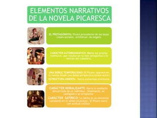 ELEMENTOS NARRATIVOS
DE LA NOVELA PICARESCA
EL PROTAGONISTA: Pícaro procedente de las bajas
clases sociales «antihéroe» de engaño
CARÁCTER AUTOBIOGRAFICO: Narra sus propias
aventuras ,que resulta ser lo más antagónica a la
estirpe del caballero.
UNA DOBLE TEMPORALIDAD: El Pícaro aparece en
la novela desde una doble perspectiva (autor-actor)
ESTRUCTURA ABIERTA: Narra numerosas aventuras
CARÁCTER NORALIZANTE: Narra la conducta
descarriada de un individuo , finalmente, es
castigado o se arrepiente
CARÁCTER SATÍRICO: La Sátira es un elemento
constante en el relato picaresco . El Pícaro narra
con actitud crít5ica
 