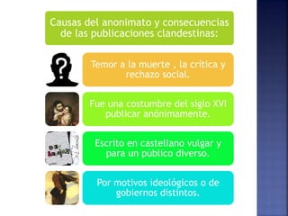 Causas del anonimato y consecuencias
de las publicaciones clandestinas:
Temor a la muerte , la crítica y
rechazo social.
Fue una costumbre del siglo XVI
publicar anónimamente.
Escrito en castellano vulgar y
para un público diverso.
Por motivos ideológicos o de
gobiernos distintos.
 