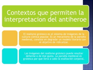 Contextos que permiten la
interpretacion del antiheroe
El realismo grotesco es el sistema de imágenes de la
cultura cómica popular. Es un mecanismo de la parodia
medieval, consiste en degradar un modelo literario con
el objetivo de ridiculizar.
Las imágenes del realismo grotesco puede resultar
deforme o de mal gusto. La parodia medieval es
grotesca por que lleva a cabo la exaltación corporal.
 