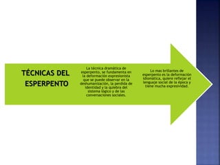 Lo mas brillantes de
esperpento es la deformación
idiomática, quiere reflejar el
lenguaje social de la época y
tiene mucha expresividad.
La técnica dramática de
esperpento, se fundamenta en
la deformación expresionista
que se puede observar en la
deshumanización, la perdida de
identidad y la quiebra del
sistema lógico y de las
conversaciones sociales.
TÉCNICAS DEL
ESPERPENTO
 