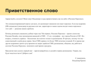 Приветственное слово
Здравствуйте, коллеги! Меня зовут Владимир и я рад приветствовать вас на сайте «Реклама Персонал».
Это специализированный портал для всех, кто размещает вакансии или ищет персонал. Если вы кадровик
(HR-специалист),менеджер по рекламе или зам. директора и в ваши задачи входит поиск персонала –
этот сайт — решение ваших проблем.
Почему размещать вакансии удобнее через нас? Во-первых, Реклама Персонал – проект агентства
Реклама Онлайн, опыт размещения вакансий в СМИ – 13 лет, география – все города России и СНГ. Во-
вторых, стоимость сервиса – бесплатная: вы платите только за размещение. В-третьих, потому что мы –
единственный в своём роде сервис. База СМИ сервиса это более 7000 печатных изданий. В то время как
другие кадровики тратят кучу времени на запрос прайсов СМИ, размещение, общение, вы, работая в
системе Реклама Персонал, экономите своё время и ресурсы.
Предлагаю вам сделать первый шаг – зарегистрируйтесь и сделайте первое размещение. Уверен, мы
будет видеться часто! Доброго дня!
С уважением,
Владимир Кромм
 