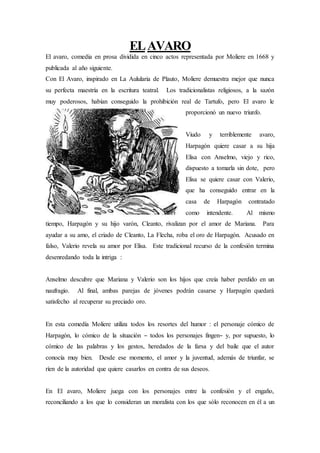 ELAVARO
El avaro, comedia en prosa dividida en cinco actos representada por Moliere en 1668 y
publicada al año siguiente.
Con El Avaro, inspirado en La Aulularia de Plauto, Moliere demuestra mejor que nunca
su perfecta maestría en la escritura teatral. Los tradicionalistas religiosos, a la sazón
muy poderosos, habían conseguido la prohibición real de Tartufo, pero El avaro le
proporcionó un nuevo triunfo.
Viudo y terriblemente avaro,
Harpagón quiere casar a su hija
Elisa con Anselmo, viejo y rico,
dispuesto a tomarla sin dote, pero
Elisa se quiere casar con Valerio,
que ha conseguido entrar en la
casa de Harpagón contratado
como intendente. Al mismo
tiempo, Harpagón y su hijo varón, Cleanto, rivalizan por el amor de Mariana. Para
ayudar a su amo, el criado de Cleanto, La Flecha, roba el oro de Harpagón. Acusado en
falso, Valerio revela su amor por Elisa. Este tradicional recurso de la confesión termina
desenredando toda la intriga :
Anselmo descubre que Mariana y Valerio son los hijos que creía haber perdido en un
naufragio. Al final, ambas parejas de jóvenes podrán casarse y Harpagón quedará
satisfecho al recuperar su preciado oro.
En esta comedía Moliere utiliza todos los resortes del humor : el personaje cómico de
Harpagón, lo cómico de la situación – todos los personajes fingen– y, por supuesto, lo
cómico de las palabras y los gestos, heredados de la farsa y del baile que el autor
conocía muy bien. Desde ese momento, el amor y la juventud, además de triunfar, se
ríen de la autoridad que quiere casarlos en contra de sus deseos.
En El avaro, Moliere juega con los personajes entre la confesión y el engaño,
reconciliando a los que lo consideran un moralista con los que sólo reconocen en él a un
 