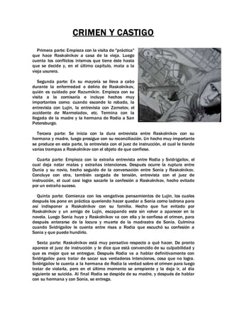 CRIMEN Y CASTIGO
Primera parte: Empieza con la visita de "práctica"
que hace Raskolnikov a casa de la vieja. Luego
cuenta los conflictos internos que tiene éste hasta
que se decide y, en el último capítulo, mata a la
vieja usurera.
Segunda parte: En su mayoría se lleva a cabo
durante la enfermedad o delirio de Raskolnikov,
quién es cuidado por Razumikin. Empieza con su
visita a la comisaría e incluye hechos muy
importantes como: cuando esconde lo robado, la
entrevista con Lujin, la entrevista con Zametov, el
accidente de Marmeladov, etc. Termina con la
llegada de la madre y la hermana de Rodia a San
Petersburgo.
Tercera parte: Se inicia con la dura entrevista entre Raskolnikov con su
hermana y madre, luego prosigue con su reconciliación. Un hecho muy importante
se produce en esta parte, la entrevista con el juez de instrucción, el cual le tiende
varias trampas a Raskolnikov con el objeto de que confiese.
Cuarta parte: Empieza con la extraña entrevista entre Rodia y Svidrigailov, el
cual deja notar malas y extrañas intenciones. Después ocurre la ruptura entre
Dunia y su novio, hecho seguido de la conversación entre Sonia y Raskolnikov.
Concluye con otra, también cargada de tensión, entrevista con el juez de
instrucción, el cual casi logra sacarle la confesión a Raskolnikov, hecho evitado
por un extraño suceso.
Quinta parte: Comienza con los vengativos pensamientos de Lujin, los cuales
después los pone en práctica queriendo hacer quedar a Sonia como ladrona para
así indisponer a Raskolnikov con su familia. Hecho que fue evitado por
Raskolnikov y un amigo de Lujin, escapando este sin volver a aparecer en la
novela. Luego Sonia huye y Raskolnikov va con ella y le confiesa el crimen, para
después enterarse de la locura y muerte de la madrastra de Sonia. Culmina
cuando Svidrigailov le cuenta entre risas a Rodia que escuchó su confesión a
Sonia y que puede hundirlo.
Sexta parte: Raskolnikov está muy pensativo respecto a qué hacer. De pronto
aparece el juez de instrucción y le dice que está convencido de su culpabilidad y
que es mejor que se entregue. Después Rodia va a hablar definitivamente con
Svidrigailov para tratar de sacar sus verdaderas intenciones, cosa que no logra.
Svidrigailov le cuenta a la hermana de Rodia la verdad sobre el crimen para luego
tratar de violarla, pero en el último momento se arrepiente y la deja ir, al día
siguiente se suicida. Al final Rodia se despide de su madre, y después de hablar
con su hermana y con Sonia, se entrega.
 