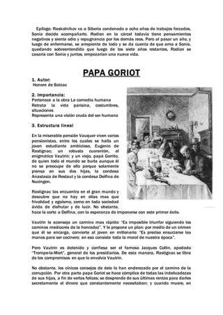 Epílogo: Raskolnikov va a Siberia condenado a ocho años de trabajos forzados,
Sonia decide acompañarlo. Rodion en la cárcel todavía tiene pensamientos
negativos y siente odio y repugnancia por los demás reos. Pero al pasar un año, y
luego de enfermarse, se arrepiente de todo y se da cuenta de que ama a Sonia,
quedando sobreentendido que luego de los siete años restantes, Rodion se
casaría con Sonia y juntos, empezarían una nueva vida.
PAPA GORIOT
1. Autor:
Honore de Balzac
2. Importancia:
Pertenece a la obra La comedia humana
Retrata la vida parisina, costumbres,
situaciones
Representa una visión cruda del ser humano
3. Estructura lineal
En la miserable pensión Vauquer viven varios
pensionistas, entre los cuales se halla un
joven estudiante ambicioso, Eugenio de
Rastignac; un robusto cuarentón, el
enigmático Vautrin; y un viejo, papá Gorrito,
de quien todo el mundo se burla aunque él
no se preocupe de ello porque solamente
piensa en sus dos hijas, la condesa
Anastasia de Restaut y la condesa Delfina de
Nucingen.
Rastignac las encuentra en el gran mundo y
descubre que no hay en ellas mas que
frivolidad y egoísmo, como en toda sociedad
ávida de disfrutar y de lucir. No obstante,
hace la corte a Delfina, con la esperanza de imponerse con este primer éxito.
Vautrin le aconseja un camino mas rápido: “Es imposible triunfar siguiendo los
caminos mediocres de la honradez”. Y le propone un plan: por medio de un crimen
que él se encarga, convierte al joven en millonario: “Es preciso ensuciarse las
manos para ser cocinero; en eso consiste toda la moral de nuestra época”.
Pero Vautrin es detenido y confiesa ser el famoso Jacques Collin, apodado
“Trompe-la-Mort”, general de los presidiarios. De esta manera, Rastignac se libra
de los compromisos en que lo envolvía Vautrin.
No obstante, los cínicos consejos de éste lo han enderezado por el camino de la
corrupción. Por otra parte papa Goriot se hace cómplice de todas las indelicadezas
de sus hijas, a fin de verlas felices; se desprende de sus últimas rentas para darles
secretamente el dinero que constantemente necesitaban; y cuando muere, en
 