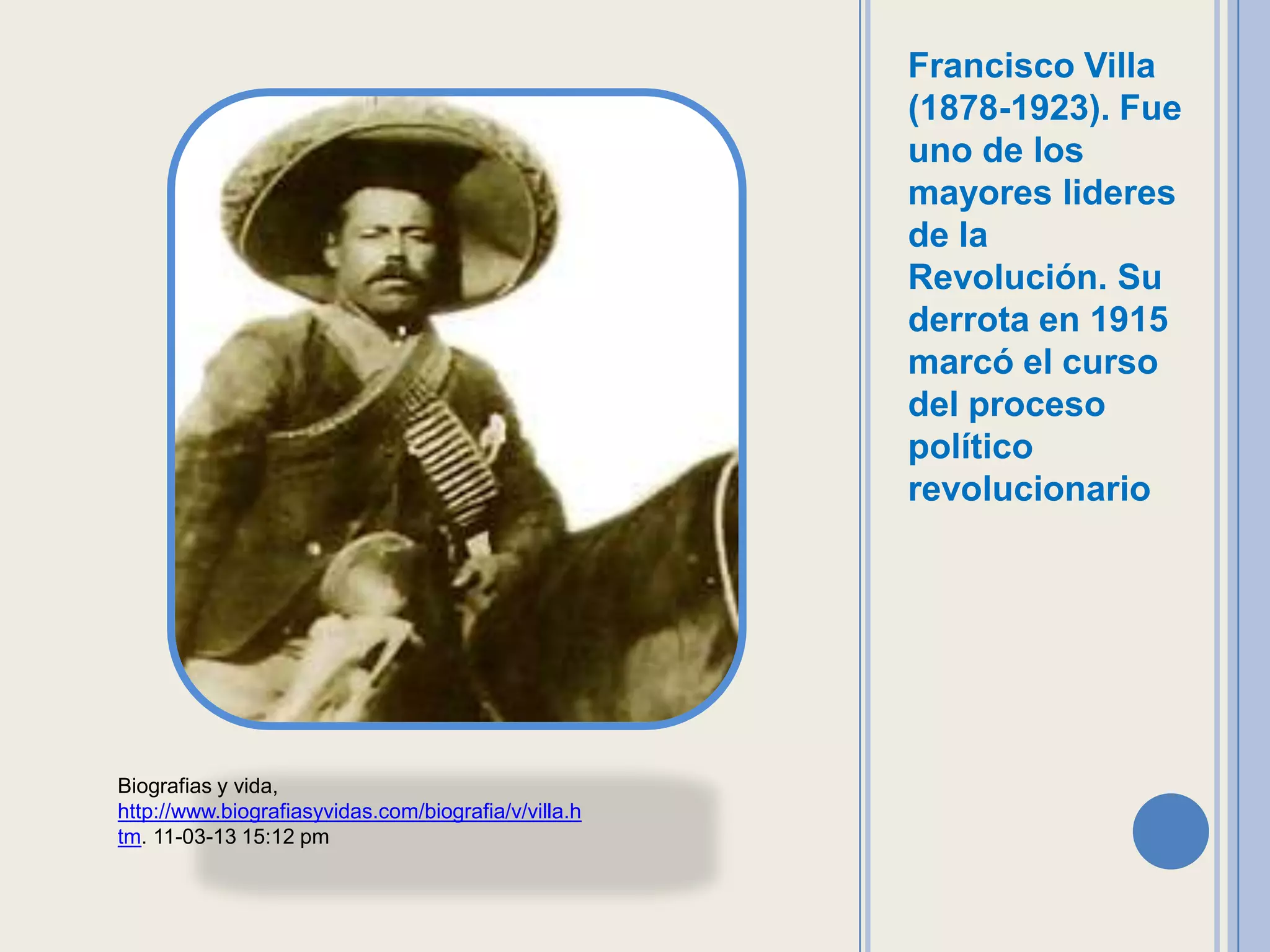 Francisco Villa
                                                      (1878-1923). Fue
                                                      uno de los
                                                      mayores lideres
                                                      de la
                                                      Revolución. Su
                                                      derrota en 1915
                                                      marcó el curso
                                                      del proceso
                                                      político
                                                      revolucionario




Biografias y vida,
http://www.biografiasyvidas.com/biografia/v/villa.h
tm. 11-03-13 15:12 pm
 