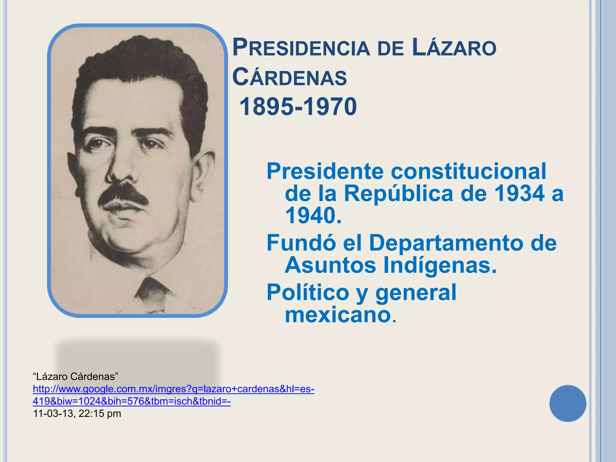 PRESIDENCIA DE LÁZARO
                                       CÁRDENAS
                                       1895-1970

                                              Presidente constitucional
                                               de la República de 1934 a
                                               1940.
                                              Fundó el Departamento de
                                               Asuntos Indígenas.
                                              Político y general
                                               mexicano.

“Lázaro Cárdenas”
http://www.google.com.mx/imgres?q=lazaro+cardenas&hl=es-
419&biw=1024&bih=576&tbm=isch&tbnid=-
11-03-13, 22:15 pm
 