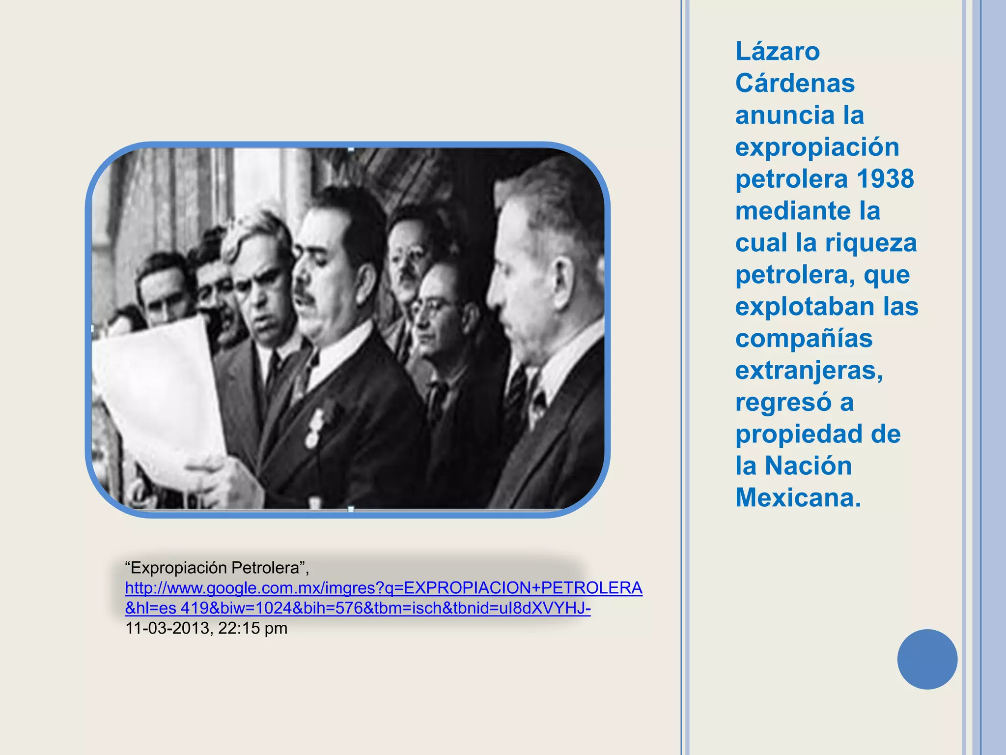 Lázaro
                                                           Cárdenas
                                                           anuncia la
                                                           expropiación
                                                           petrolera 1938
                                                           mediante la
                                                           cual la riqueza
                                                           petrolera, que
                                                           explotaban las
                                                           compañías
                                                           extranjeras,
                                                           regresó a
                                                           propiedad de
                                                           la Nación
                                                           Mexicana.

“Expropiación Petrolera”,
http://www.google.com.mx/imgres?q=EXPROPIACION+PETROLERA
&hl=es 419&biw=1024&bih=576&tbm=isch&tbnid=uI8dXVYHJ-
11-03-2013, 22:15 pm
 