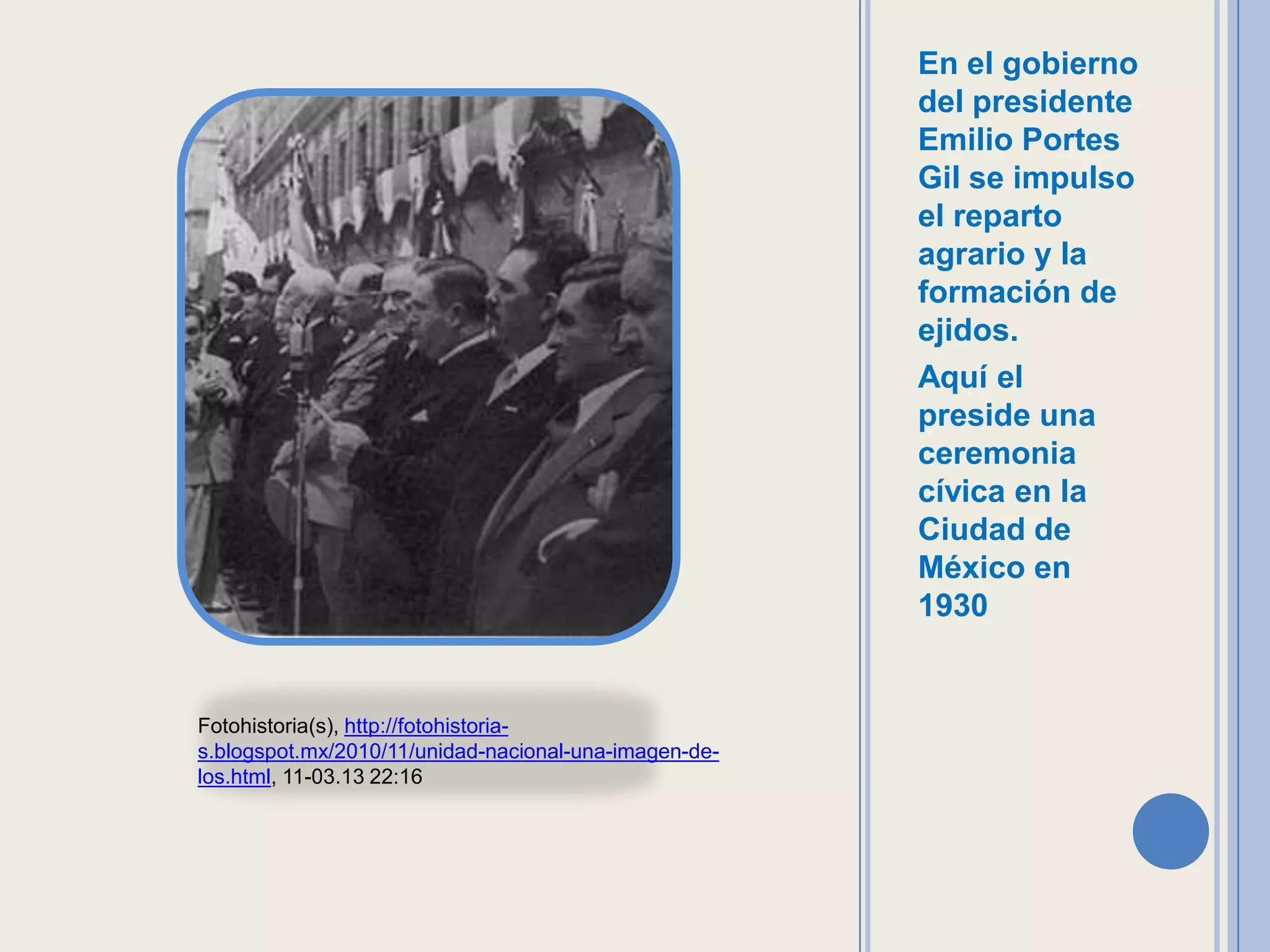 En el gobierno
                                                       del presidente
                                                       Emilio Portes
                                                       Gil se impulso
                                                       el reparto
                                                       agrario y la
                                                       formación de
                                                       ejidos.
                                                       Aquí el
                                                       preside una
                                                       ceremonia
                                                       cívica en la
                                                       Ciudad de
                                                       México en
                                                       1930


Fotohistoria(s), http://fotohistoria-
s.blogspot.mx/2010/11/unidad-nacional-una-imagen-de-
los.html, 11-03.13 22:16
 