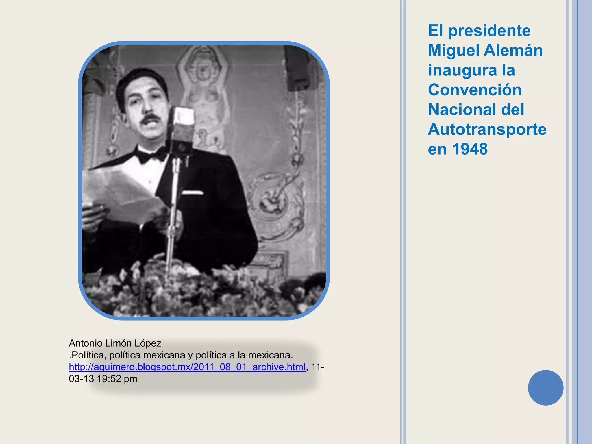 El presidente
                                                           Miguel Alemán
                                                           inaugura la
                                                           Convención
                                                           Nacional del
                                                           Autotransporte
                                                           en 1948




Antonio Limón López
.Política, política mexicana y política a la mexicana.
http://aquimero.blogspot.mx/2011_08_01_archive.html, 11-
03-13 19:52 pm
 