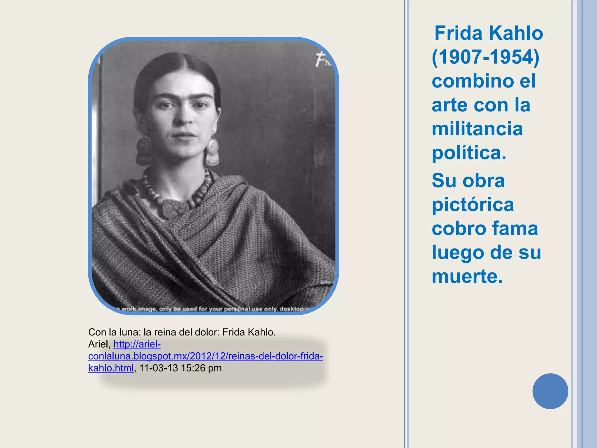 Frida Kahlo
                                                        (1907-1954)
                                                        combino el
                                                        arte con la
                                                        militancia
                                                        política.
                                                        Su obra
                                                        pictórica
                                                        cobro fama
                                                        luego de su
                                                        muerte.

Con la luna: la reina del dolor: Frida Kahlo.
Ariel, http://ariel-
conlaluna.blogspot.mx/2012/12/reinas-del-dolor-frida-
kahlo.html, 11-03-13 15:26 pm
 