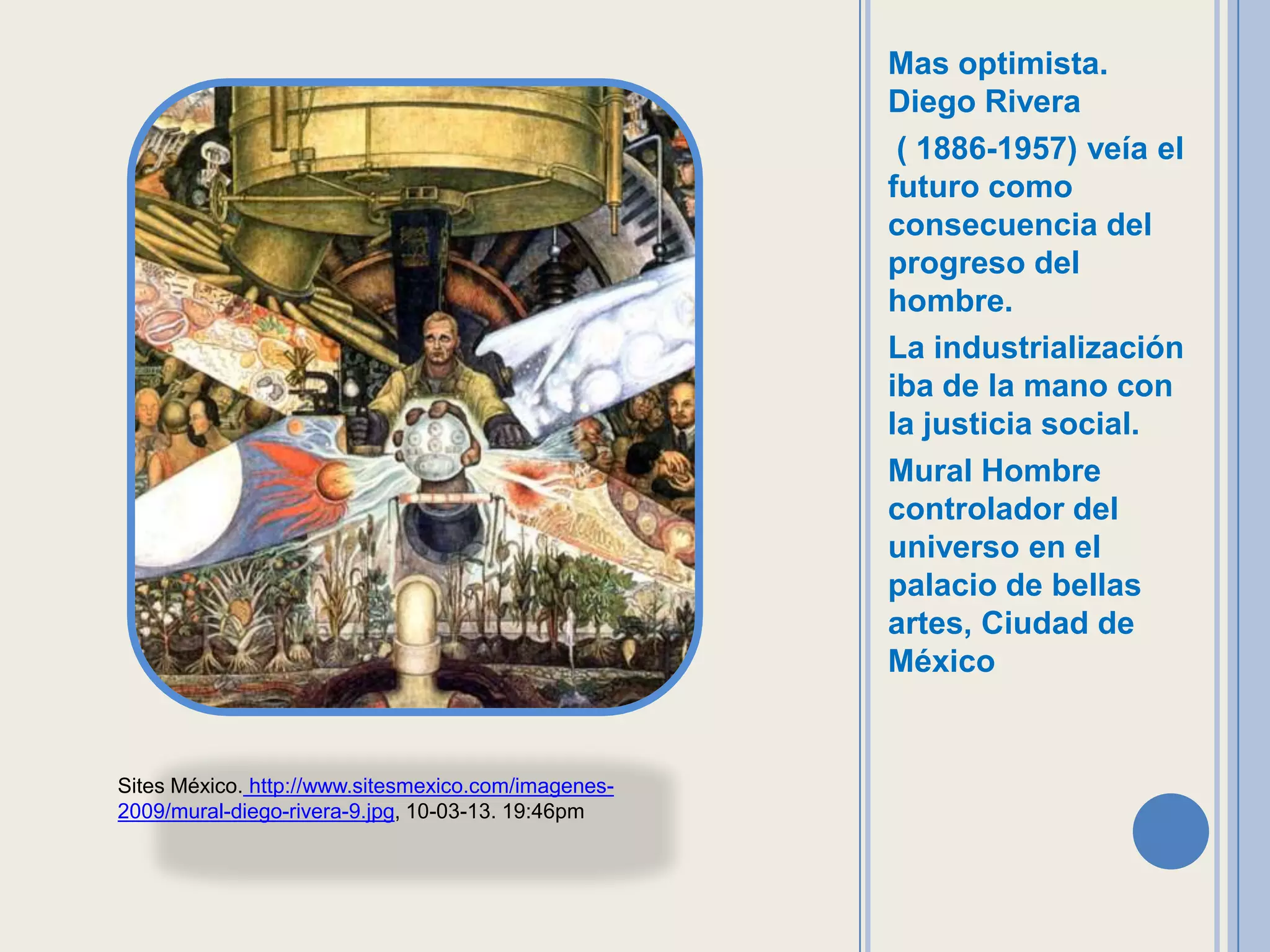 Mas optimista.
                                                     Diego Rivera
                                                      ( 1886-1957) veía el
                                                     futuro como
                                                     consecuencia del
                                                     progreso del
                                                     hombre.
                                                     La industrialización
                                                     iba de la mano con
                                                     la justicia social.
                                                     Mural Hombre
                                                     controlador del
                                                     universo en el
                                                     palacio de bellas
                                                     artes, Ciudad de
                                                     México


Sites México. http://www.sitesmexico.com/imagenes-
2009/mural-diego-rivera-9.jpg, 10-03-13. 19:46pm
 