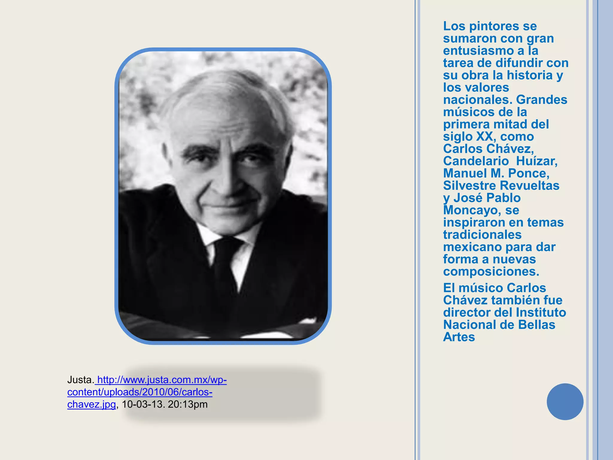 Los pintores se
                                     sumaron con gran
                                     entusiasmo a la
                                     tarea de difundir con
                                     su obra la historia y
                                     los valores
                                     nacionales. Grandes
                                     músicos de la
                                     primera mitad del
                                     siglo XX, como
                                     Carlos Chávez,
                                     Candelario Huízar,
                                     Manuel M. Ponce,
                                     Silvestre Revueltas
                                     y José Pablo
                                     Moncayo, se
                                     inspiraron en temas
                                     tradicionales
                                     mexicano para dar
                                     forma a nuevas
                                     composiciones.
                                     El músico Carlos
                                     Chávez también fue
                                     director del Instituto
                                     Nacional de Bellas
                                     Artes


Justa. http://www.justa.com.mx/wp-
content/uploads/2010/06/carlos-
chavez.jpg, 10-03-13. 20:13pm
 