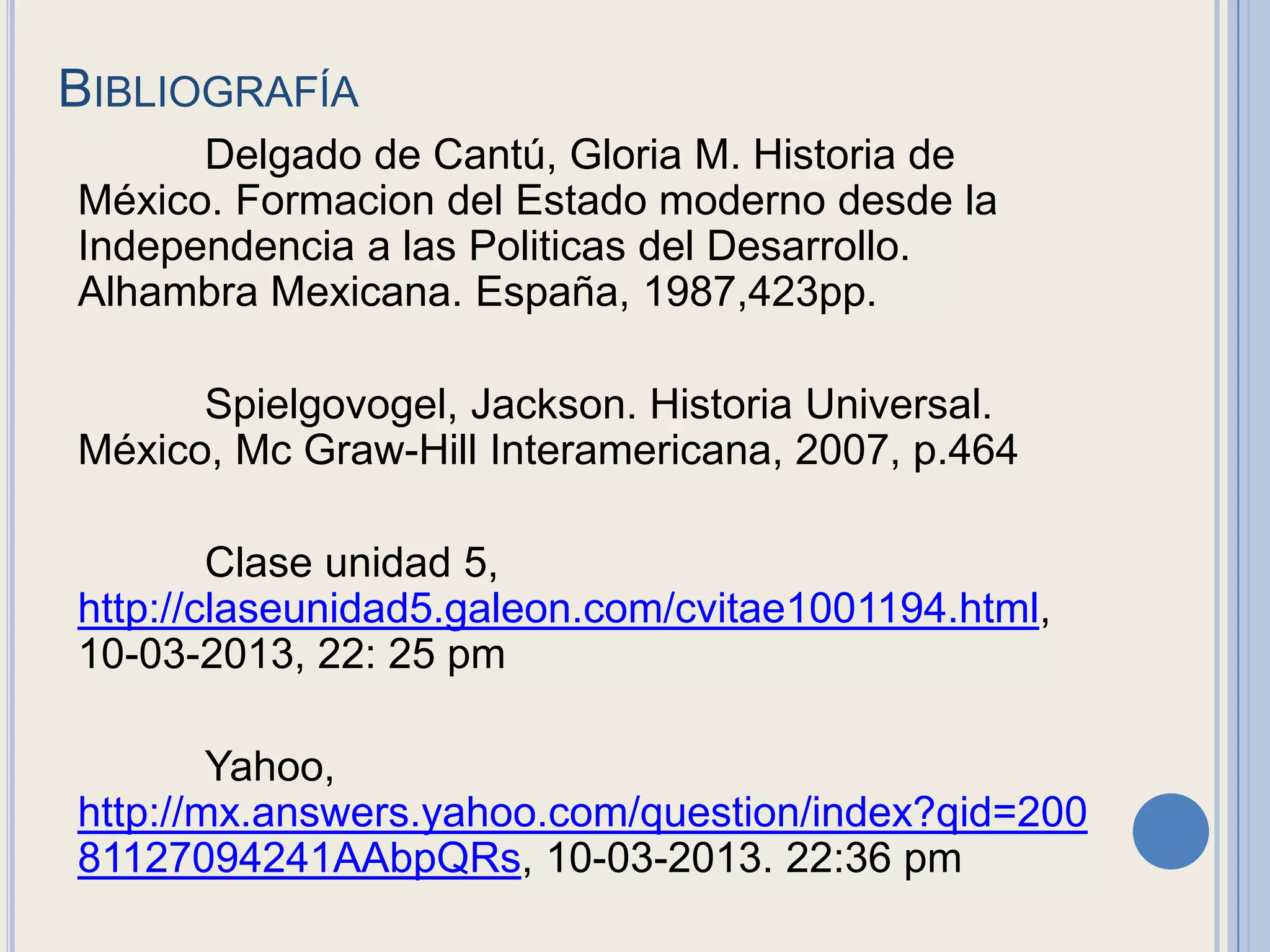 BIBLIOGRAFÍA
      Delgado de Cantú, Gloria M. Historia de
México. Formacion del Estado moderno desde la
Independencia a las Politicas del Desarrollo.
Alhambra Mexicana. España, 1987,423pp.

      Spielgovogel, Jackson. Historia Universal.
México, Mc Graw-Hill Interamericana, 2007, p.464

        Clase unidad 5,
http://claseunidad5.galeon.com/cvitae1001194.html,
10-03-2013, 22: 25 pm

        Yahoo,
http://mx.answers.yahoo.com/question/index?qid=200
81127094241AAbpQRs, 10-03-2013. 22:36 pm
 