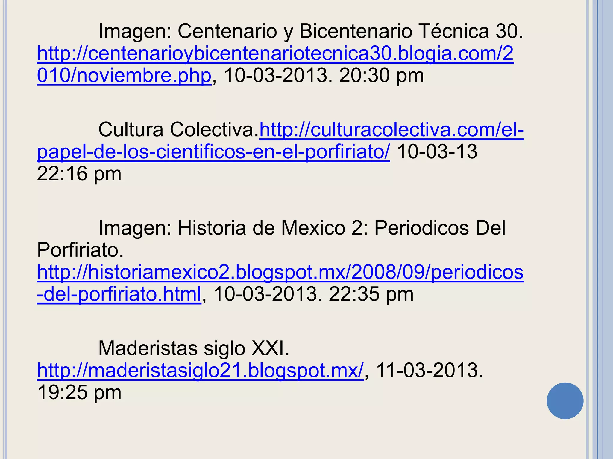 Imagen: Centenario y Bicentenario Técnica 30.
http://centenarioybicentenariotecnica30.blogia.com/2
010/noviembre.php, 10-03-2013. 20:30 pm

      Cultura Colectiva.http://culturacolectiva.com/el-
papel-de-los-cientificos-en-el-porfiriato/ 10-03-13
22:16 pm

        Imagen: Historia de Mexico 2: Periodicos Del
Porfiriato.
http://historiamexico2.blogspot.mx/2008/09/periodicos
-del-porfiriato.html, 10-03-2013. 22:35 pm

        Maderistas siglo XXI.
http://maderistasiglo21.blogspot.mx/, 11-03-2013.
19:25 pm
 