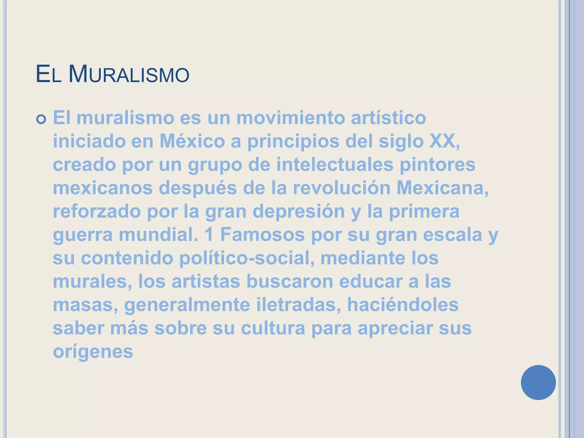 EL MURALISMO
   El muralismo es un movimiento artístico
    iniciado en México a principios del siglo XX,
    creado por un grupo de intelectuales pintores
    mexicanos después de la revolución Mexicana,
    reforzado por la gran depresión y la primera
    guerra mundial. 1 Famosos por su gran escala y
    su contenido político-social, mediante los
    murales, los artistas buscaron educar a las
    masas, generalmente iletradas, haciéndoles
    saber más sobre su cultura para apreciar sus
    orígenes
 