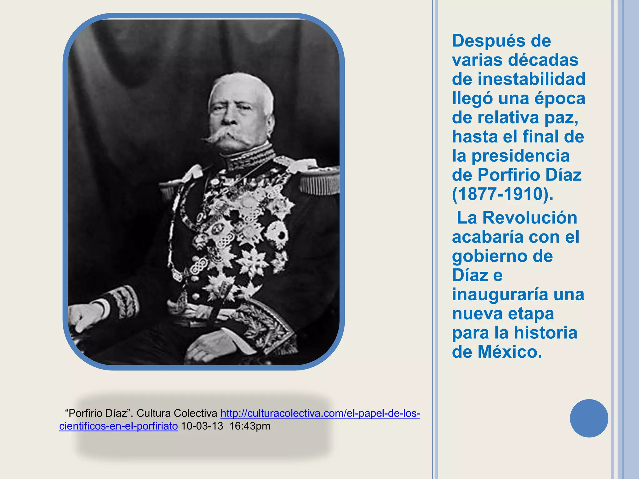 Después de
                                                                                   varias décadas
                                                                                   de inestabilidad
                                                                                   llegó una época
                                                                                   de relativa paz,
                                                                                   hasta el final de
                                                                                   la presidencia
                                                                                   de Porfirio Díaz
                                                                                   (1877-1910).
                                                                                    La Revolución
                                                                                   acabaría con el
                                                                                   gobierno de
                                                                                   Díaz e
                                                                                   inauguraría una
                                                                                   nueva etapa
                                                                                   para la historia
                                                                                   de México.


 “Porfirio Díaz”. Cultura Colectiva http://culturacolectiva.com/el-papel-de-los-
cientificos-en-el-porfiriato 10-03-13 16:43pm
 