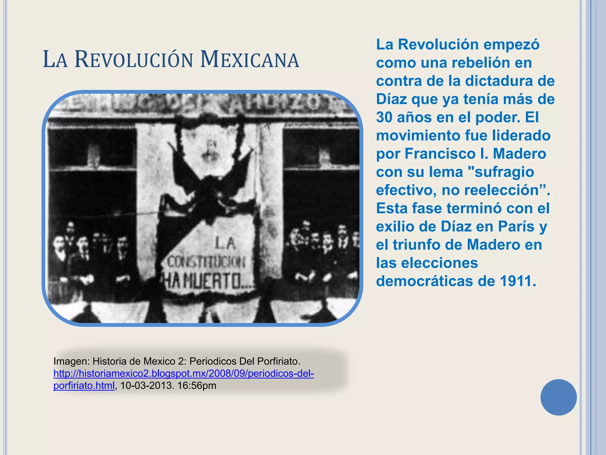 La Revolución empezó
LA REVOLUCIÓN MEXICANA                                       como una rebelión en
                                                             contra de la dictadura de
                                                             Díaz que ya tenía más de
                                                             30. años en el poder. El
                                                             movimiento fue liderado
                                                             por Francisco I. Madero
                                                             con su lema "sufragio
                                                             efectivo, no reelección”.
                                                             Esta fase terminó con el
                                                             exilio de Díaz en París y
                                                             el triunfo de Madero en
                                                             las elecciones
                                                             democráticas de 1911.




Imagen: Historia de Mexico 2: Periodicos Del Porfiriato.
http://historiamexico2.blogspot.mx/2008/09/periodicos-del-
porfiriato.html, 10-03-2013. 16:56pm
 