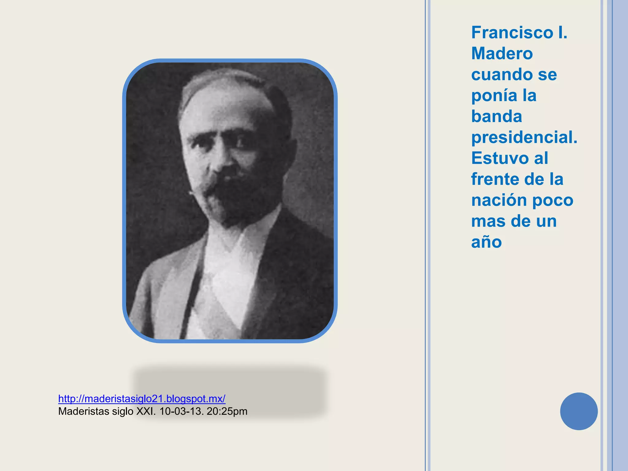 Francisco I.
                                          Madero
                                          cuando se
                                          ponía la
                                          banda
                                          presidencial.
                                          Estuvo al
                                          frente de la
                                          nación poco
                                          mas de un
                                          año




http://maderistasiglo21.blogspot.mx/
Maderistas siglo XXI. 10-03-13. 20:25pm
 