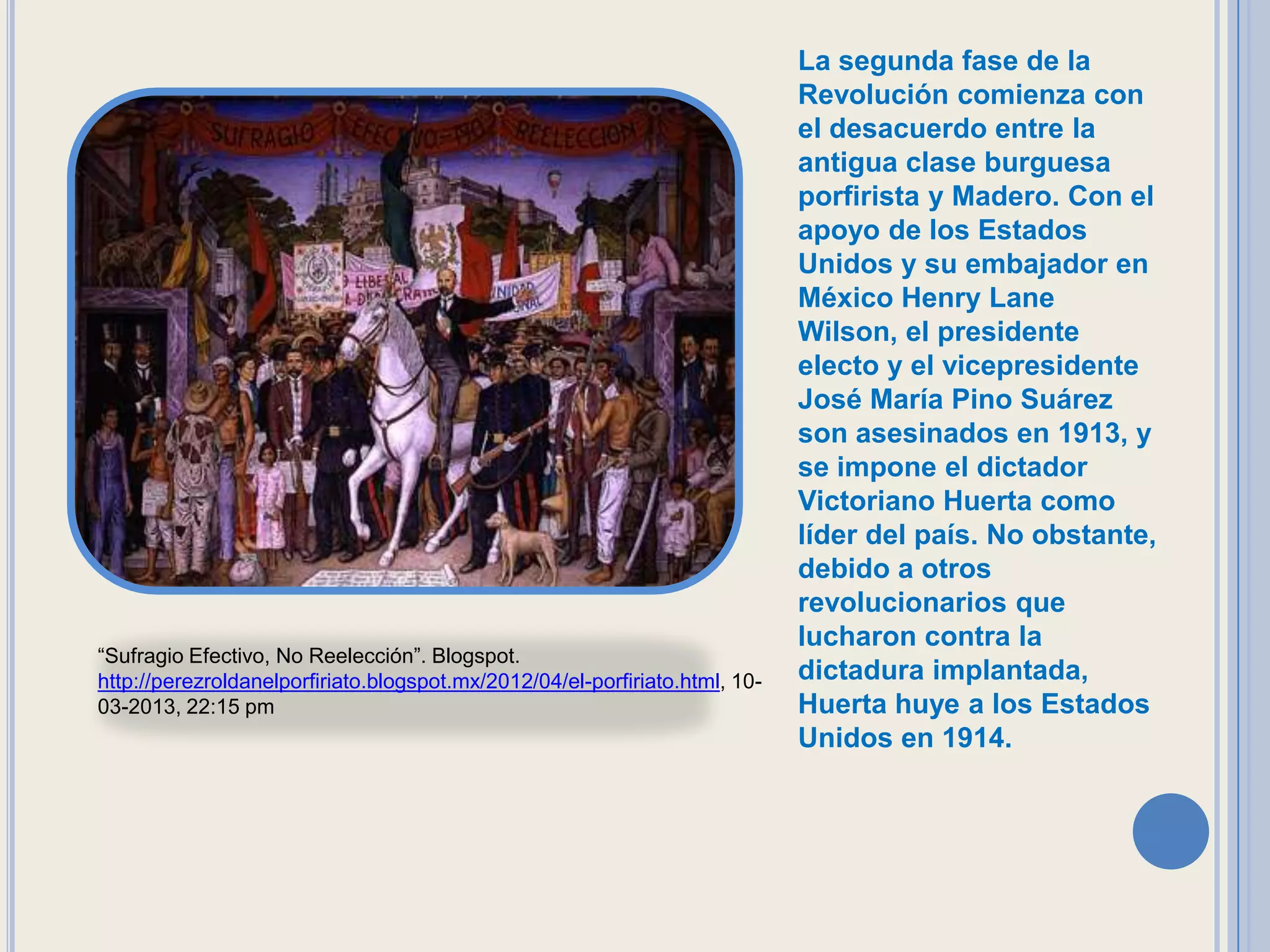 La segunda fase de la
                                                                             Revolución comienza con
                                                                             el desacuerdo entre la
                                                                             antigua clase burguesa
                                                                             porfirista y Madero. Con el
                                                                             apoyo de los Estados
                                                                             Unidos y su embajador en
                                                                             México Henry Lane
                                                                             Wilson, el presidente
                                                                             electo y el vicepresidente
                                                                             José María Pino Suárez
                                                                             son asesinados en 1913, y
                                                                             se impone el dictador
                                                                             Victoriano Huerta como
                                                                             líder del país. No obstante,
                                                                             debido a otros
                                                                             revolucionarios que
                                                                             lucharon contra la
“Sufragio Efectivo, No Reelección”. Blogspot.
http://perezroldanelporfiriato.blogspot.mx/2012/04/el-porfiriato.html, 10-   dictadura implantada,
03-2013, 22:15 pm                                                            Huerta huye a los Estados
                                                                             Unidos en 1914.
 