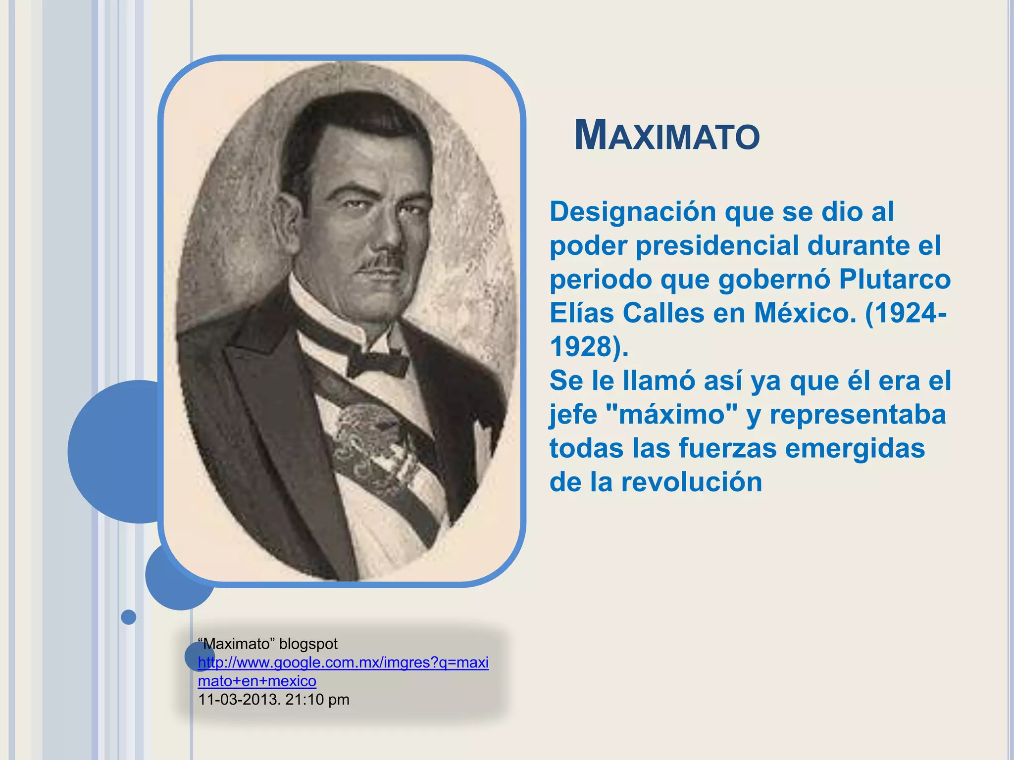 MAXIMATO
                                         Designación que se dio al
                                         poder presidencial durante el
                                         periodo que gobernó Plutarco
                                         Elías Calles en México. (1924-
                                         1928).
                                         Se le llamó así ya que él era el
                                         jefe "máximo" y representaba
                                         todas las fuerzas emergidas
                                         de la revolución




“Maximato” blogspot
http://www.google.com.mx/imgres?q=maxi
mato+en+mexico
11-03-2013. 21:10 pm
 