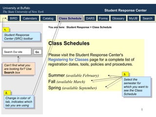 Class Schedules Please visit the Student Response Center's  Registering for Classes  page for a complete list of registration dates, tools, policies and procedures. Summer  (available February)   Fall  (available March)   Spring  (available September)   University at Buffalo   The State University of New York Student Response Center BIRD Calendars Catalog Class Schedule DARS Forms Glossary MyUB Search You are here:  Student Response > Class Schedule 2. Change in color of tab, indicates which tab you are using  3. Select the semester for which you want to see the Class Schedule  1. Student Response Center (SRC) toolbar  Go Can’t find what you are looking for? Use  Search  box Search Our site 
