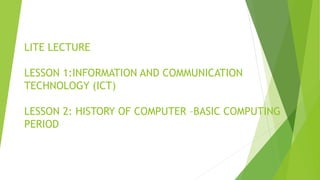 LITE LECTURE
LESSON 1:INFORMATION AND COMMUNICATION
TECHNOLOGY (ICT)
LESSON 2: HISTORY OF COMPUTER –BASIC COMPUTING
PERIOD
 