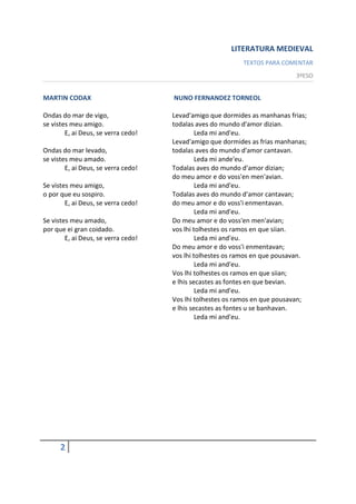 LITERATURA MEDIEVAL
                                                           TEXTOS PARA COMENTAR
                                                                            3ºESO


MARTIN CODAX                         NUNO FERNANDEZ TORNEOL

Ondas do mar de vigo,                Levad'amigo que dormides as manhanas frias;
se vistes meu amigo.                 todalas aves do mundo d'amor dizian.
        E, ai Deus, se verra cedo!            Leda mi and'eu.
                                     Levad'amigo que dormides as frias manhanas;
Ondas do mar levado,                 todalas aves do mundo d'amor cantavan.
se vistes meu amado.                          Leda mi ande'eu.
        E, ai Deus, se verra cedo!   Todalas aves do mundo d'amor dizian;
                                     do meu amor e do voss'en men'avian.
Se vistes meu amigo,                          Leda mi and'eu.
o por que eu sospiro.                Todalas aves do mundo d'amor cantavan;
        E, ai Deus, se verra cedo!   do meu amor e do voss'i enmentavan.
                                              Leda mi and'eu.
Se vistes meu amado,                 Do meu amor e do voss'en men'avian;
por que ei gran coidado.             vos lhi tolhestes os ramos en que siian.
        E, ai Deus, se verra cedo!            Leda mi and'eu.
                                     Do meu amor e do voss'i enmentavan;
                                     vos lhi tolhestes os ramos en que pousavan.
                                              Leda mi and'eu.
                                     Vos lhi tolhestes os ramos en que siian;
                                     e lhis secastes as fontes en que bevian.
                                              Leda mi and'eu.
                                     Vos lhi tolhestes os ramos en que pousavan;
                                     e lhis secastes as fontes u se banhavan.
                                              Leda mi and'eu.




      2
 