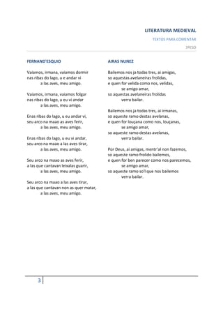 LITERATURA MEDIEVAL
                                                                TEXTOS PARA COMENTAR
                                                                                  3ºESO


FERNAND'ESQUIO                          AIRAS NUNEZ

Vaiamos, irmana, vaiamos dormir         Bailemos nos ja todas tres, ai amigas,
nas ribas do lago, u e andar vi         so aquestas avelaneiras frolidas,
        a las aves, meu amigo.          e quen for velida como nos, velidas,
                                               se amigo amar,
Vaiamos, irmana, vaiamos folgar         so aquestas avelaneiras frolidas
nas ribas do lago, u eu vi andar               verra bailar.
        a las aves, meu amigo.
                                        Bailemos nos ja todas tres, ai irmanas,
Enas ribas do lago, u eu andar vi,      so aqueste ramo destas avelanas,
seu arco na maao as aves ferir,         e quen for louçana como nos, louçanas,
        a las aves, meu amigo.                 se amigo amar,
                                        so aqueste ramo destas avelanas,
Enas ribas do lago, u eu vi andar,             verra bailar.
seu arco na maao a las aves tirar,
        a las aves, meu amigo.          Por Deus, ai amigas, mentr'al non fazemos,
                                        so aqueste ramo frolido bailemos,
Seu arco na maao as aves ferir,         e quen for ben parecer como nos parecemos,
a las que cantavan leixalas guarir,            se amigo amar,
        a las aves, meu amigo.          so aqueste ramo so'l que nos bailemos
                                               verra bailar.
Seu arco na maao a las aves tirar,
a las que cantavan non as quer matar,
        a las aves, meu amigo.




      3
 