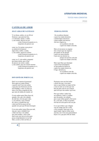 LITERATURA MEDIEVAL
                                                                    TEXTOS PARA COMENTAR
                                                                                      3ºESO


CANTIGAS DE AMOR
JOAN AIRAS DE SANTIAGO                       PERO DA PONTE

Vi eu donas, senhor, en cas d'el-rei         (Se eu podesse desamar
fremosas e que parecian ben,                 a quen me sempre desamou,
e vi donzelas, muitas, u andei;              e podess'algun mal buscar
e, mia senhor, direivos ua ren:              a quen sempre mal buscou!
          a mais fremosa de quantas eu vi,   Assi me vingaria eu,
          long'estava de parecer assi                  se eu podesse coita dar
                                                       a quen me sempre coita deu.
come vos. Eu muitas vezes provei
se acharia de tal parecer                    Mais sol non posso eu enganar
algua dona, senhor, u andei,                 meu coraçon que me enganou,
e, mia senhor, querovos al dizer:            por quanto mi faz desejar
          a mais fremosa de quantas eu vi,   a quen me nunca desejou.
          long'estava de parecer assi        E por esto non dormio eu,
                                                       porque non poss'eu coita dar
come vos. E, mia senhor, preguntei                     a quen me sempre coita deu.
por donas muitas, que oí loar
de parecer nas terras u andei;               Mais rog'a Deus que desampar
e, mia senhor, pois mi as foron mostrar      a quen m'assi desamparou
          a mais fremosa de quantas eu vi,   ou que podess'eu destorvar
          long'estava de parecer assi.       a quen me sempre destorvou.
                                             E logo dormiria eu
                                                       se eu podesse coita dar
                                                       a quen me sempre coita deu.

DON DINÍS DE PORTUGAL

Quer' eu en maneira de proençal              Proençaes soen mui ben trobar
fazer agora un cantar d'amor,                e dizen eles que e con amor;
e querrei muit'i loar mia senhor             mais os que troban no tempo da flor
a que prez nen fremosura non fal             e non en outro sei eu ben que non
nen bondade; e mais vos direi en:            han tan gran coita no seu coraçon
tanto a fez Deus comprida de ben             qual m'eu por mia senhor vejo levar.
que mais de todalas do mundo val.
                                             Pero que troban e saben loar
Ca mia senhor quiso Deus fazer tal,          sas senhores o mais e o melhor
quando a fez, que a fez sabedor              que eles poden, soo sabedor
de todo ben e de mui gran valor,             que os que troban quand' a frol sazon
e, con tod'esto e mui comunal                ha, e non ante, se Deus mi perdon,
ali u deve; er deulhi bon sen                non han tal coita qual eu hei sen par.
e desi non lhi fez pouco de ben
quando non quis que lh'outra foss'igual.     Ca os que troban e que s'alegrar
                                             van eno tempo que ten a color
Ca en mia senhor nunca Deus pos mal,         a frol consigu'e, tanto que se for
mas pos i prez e beldad'e loor               aquel tempo, logu'en trobar razon
e falar mui ben e riir melhor                non han, non viven (en) qual perdiçon
que outra molher; e desi é leal              hoj'eu vivo, que pois m'ha de matar.
muit',e por esto non sei oj'eu quen
possa compridamente no seu ben
falar, ca non á, tralo seu ben, al.


        4
 